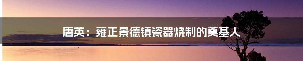 唐英：雍正景德镇瓷器烧制的奠基人