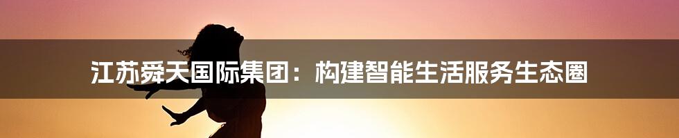 江苏舜天国际集团:构建智能生活服务生态圈