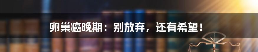 卵巢癌晚期:别放弃,还有希望!