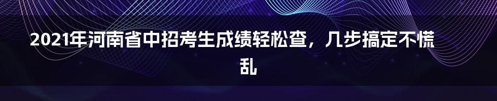 2021年河南省中招考生成绩轻松查,几步搞定不慌乱