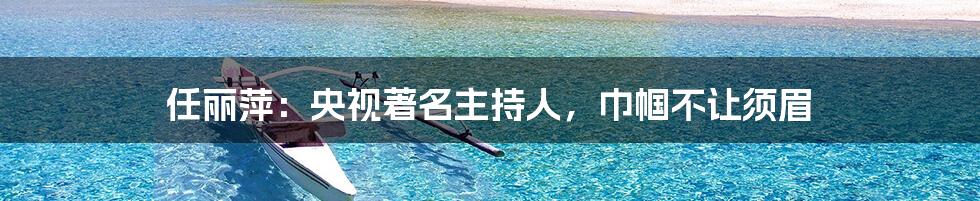 任丽萍:央视著名主持人,巾帼不让须眉