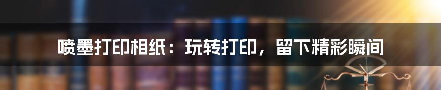 喷墨打印相纸:玩转打印,留下精彩瞬间