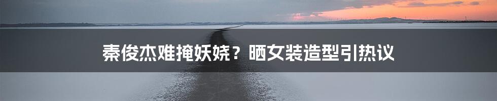 秦俊杰难掩妖娆?晒女装造型引热议