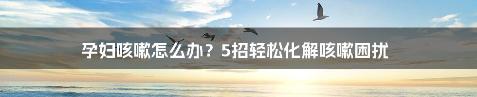 孕妇咳嗽怎么办?5招轻松化解咳嗽困扰