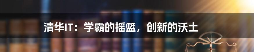 清华IT:学霸的摇篮,创新的沃土