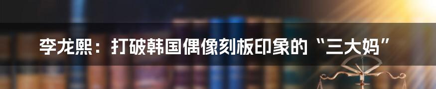 李龙熙:打破韩国偶像刻板印象的“三大妈”