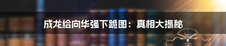 成龙给向华强下跪图：真相大揭秘