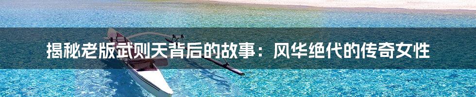 揭秘老版武则天背后的故事:风华绝代的传奇女性