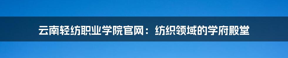 云南轻纺职业学院官网:纺织领域的学府殿堂