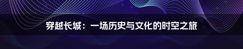 穿越长城:一场历史与文化的时空之旅