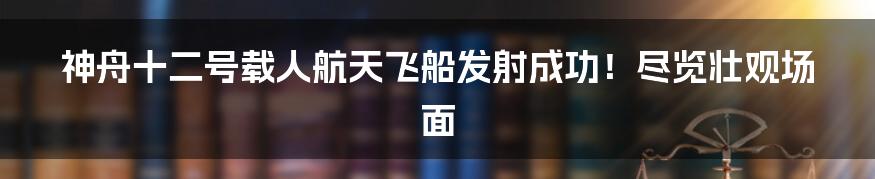 神舟十二号载人航天飞船发射成功!尽览壮观场面