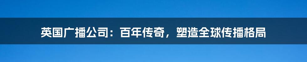 英国广播公司:百年传奇,塑造全球传播格局
