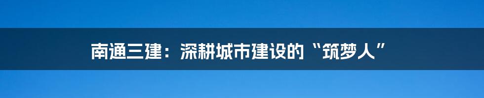南通三建：深耕城市建设的“筑梦人”