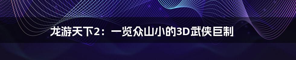 龙游天下2：一览众山小的3D武侠巨制