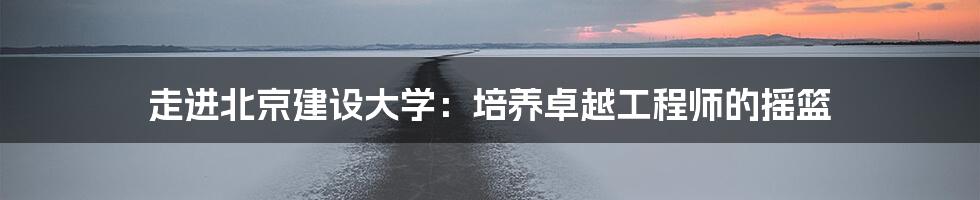 走进北京建设大学:培养卓越工程师的摇篮