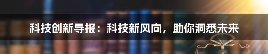 科技创新导报:科技新风向,助你洞悉未来