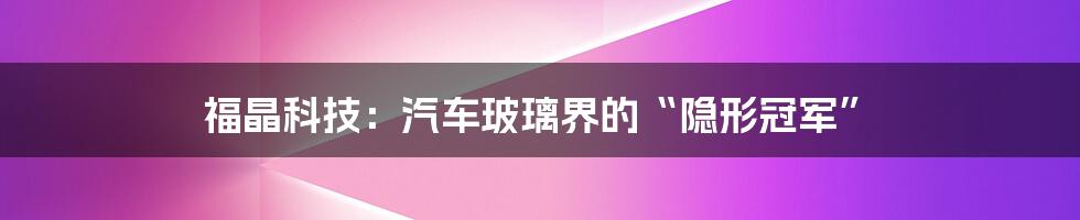 福晶科技:汽车玻璃界的“隐形冠军”