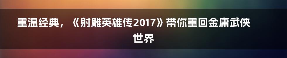 重温经典,《射雕英雄传2017》带你重回金庸武侠世界