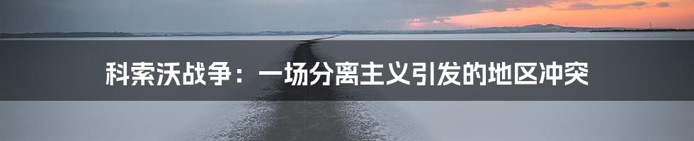 科索沃战争：一场分离主义引发的地区冲突
