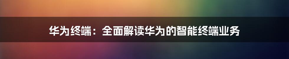 华为终端：全面解读华为的智能终端业务