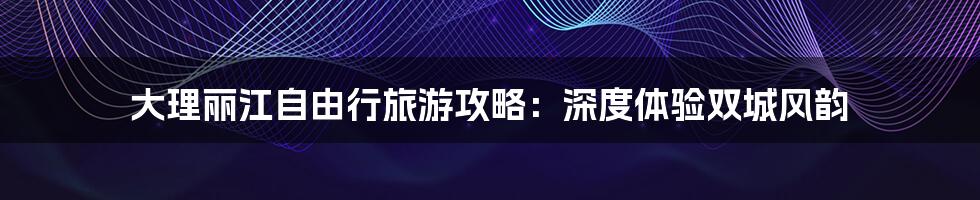 大理丽江自由行旅游攻略：深度体验双城风韵
