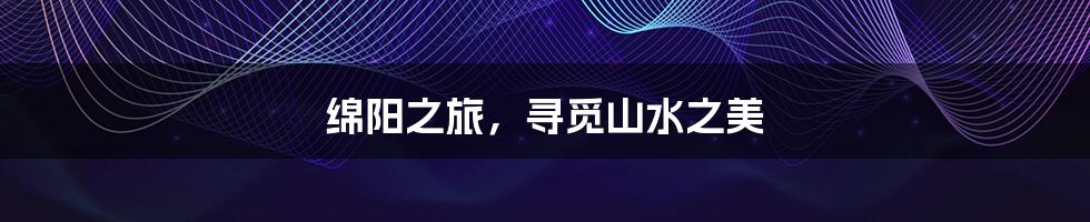 绵阳之旅,寻觅山水之美