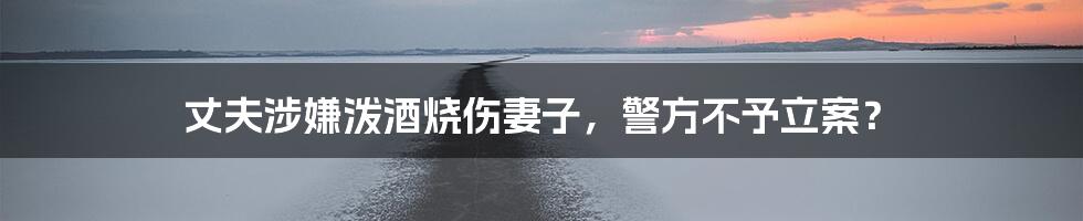丈夫涉嫌泼酒烧伤妻子,警方不予立案?