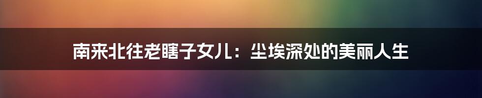 南来北往老瞎子女儿:尘埃深处的美丽人生