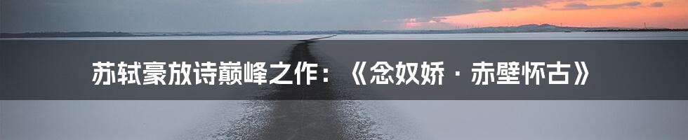 苏轼豪放诗巅峰之作:《念奴娇·赤壁怀古》