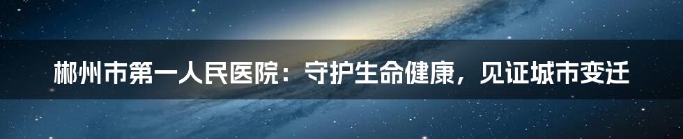 郴州市第一人民医院:守护生命健康,见证城市变迁