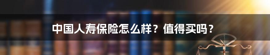 中国人寿保险怎么样?值得买吗?