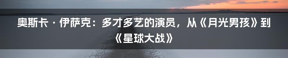 奥斯卡·伊萨克:多才多艺的演员,从《月光男孩》到《星球大战》
