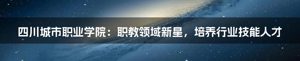 四川城市职业学院:职教领域新星,培养行业技能人才