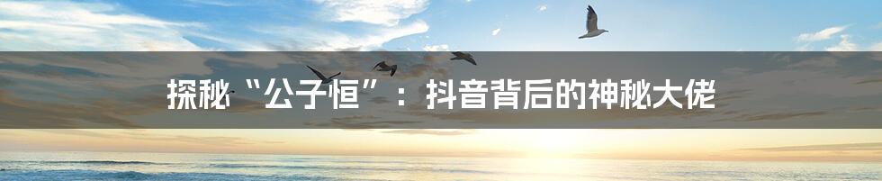 探秘“公子恒”:抖音背后的神秘大佬