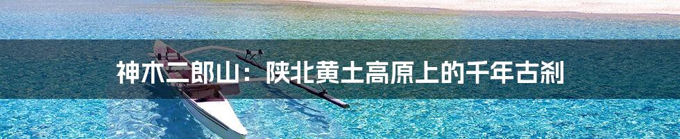 神木二郎山:陕北黄土高原上的千年古刹