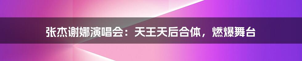 张杰谢娜演唱会:天王天后合体,燃爆舞台