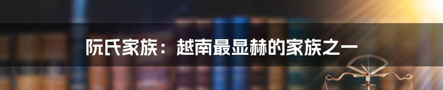 阮氏家族:越南最显赫的家族之一