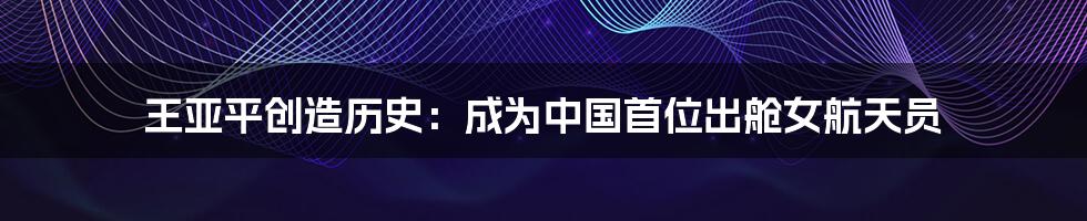 王亚平创造历史:成为中国首位出舱女航天员