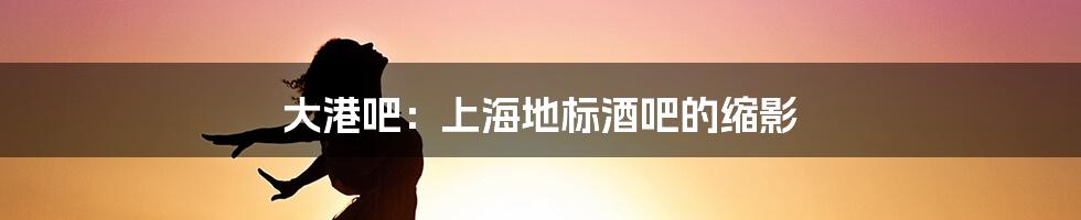 大港吧:上海地标酒吧的缩影