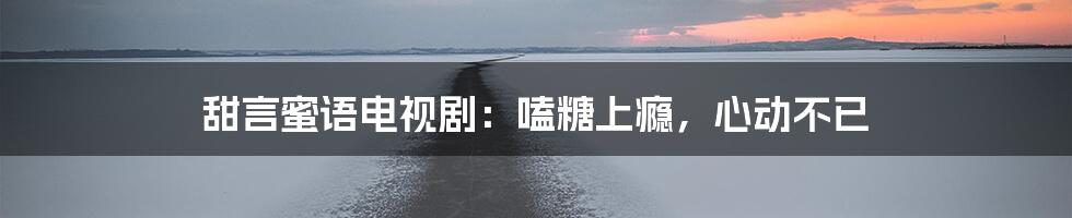 甜言蜜语电视剧:嗑糖上瘾,心动不已