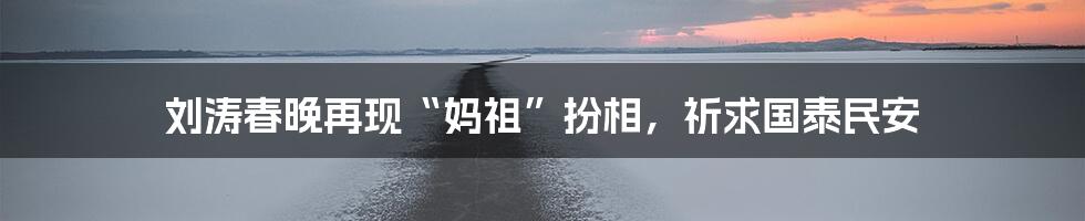刘涛春晚再现“妈祖”扮相,祈求国泰民安