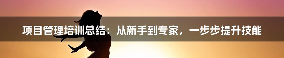 项目管理培训总结:从新手到专家,一步步提升技能