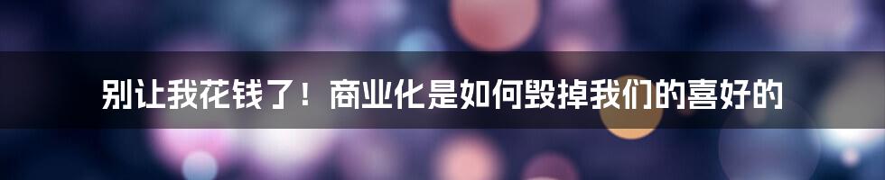 别让我花钱了!商业化是如何毁掉我们的喜好的