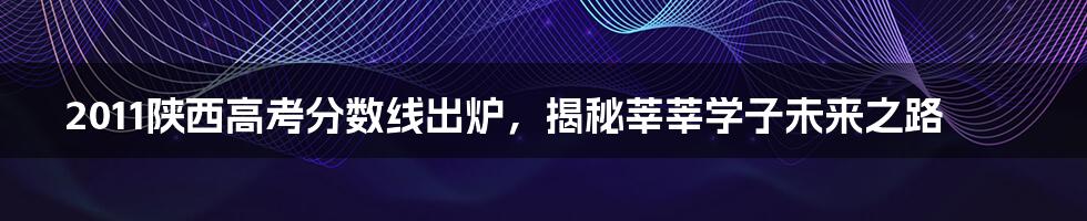 2011陕西高考分数线出炉,揭秘莘莘学子未来之路