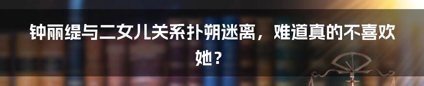钟丽缇与二女儿关系扑朔迷离,难道真的不喜欢她?