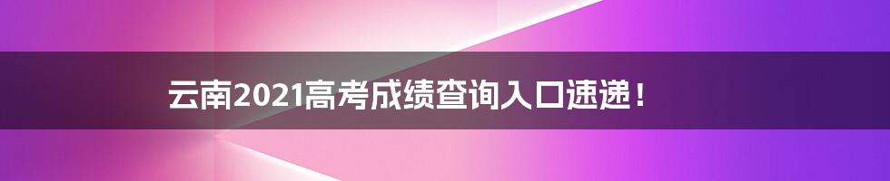 云南2021高考成绩查询入口速递!