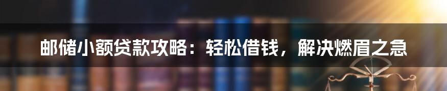 邮储小额贷款攻略:轻松借钱,解决燃眉之急