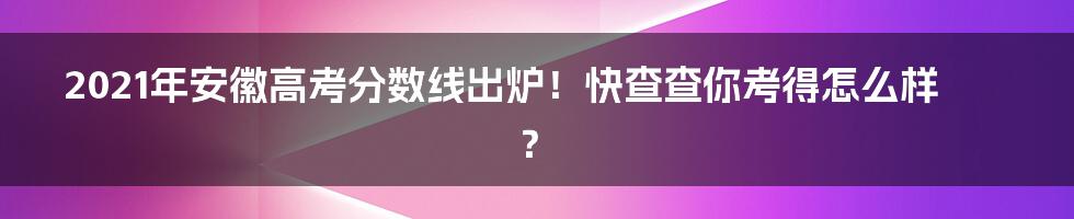 2021年安徽高考分数线出炉！快查查你考得怎么样？