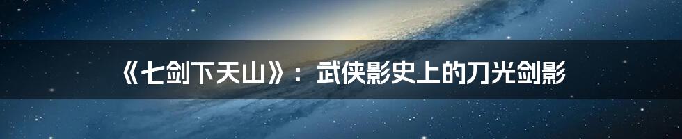 《七剑下天山》:武侠影史上的刀光剑影