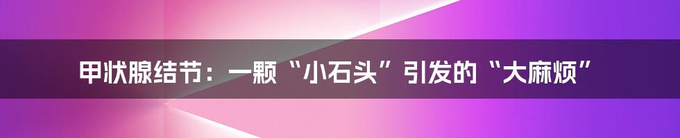 甲状腺结节:一颗“小石头”引发的“大麻烦”